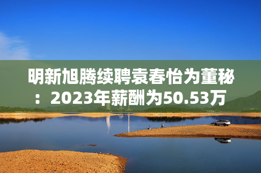 明新旭腾续聘袁春怡为董秘：2023年薪酬为50.53万 上任两年公司市值腰斩