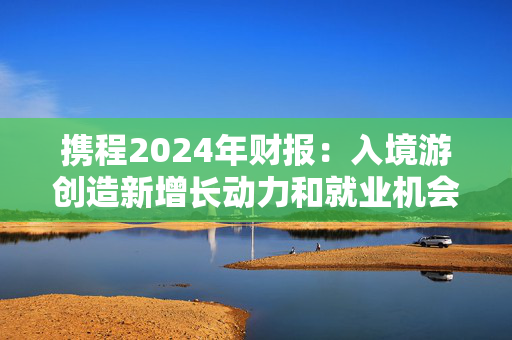 携程2024年财报：入境游创造新增长动力和就业机会