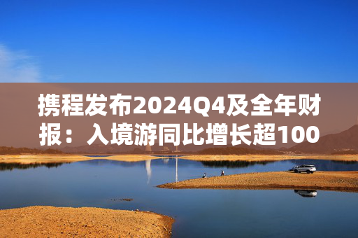 携程发布2024Q4及全年财报：入境游同比增长超100%