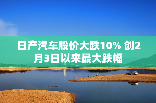 日产汽车股价大跌10% 创2月3日以来最大跌幅