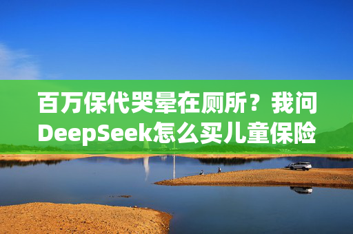 百万保代哭晕在厕所？我问DeepSeek怎么买儿童保险，答案是……