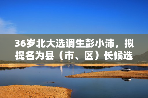 36岁北大选调生彭小沛，拟提名为县（市、区）长候选人