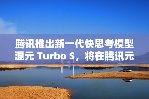 腾讯推出新一代快思考模型混元 Turbo S，将在腾讯元宝逐步灰度上线