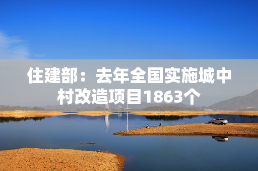 住建部：去年全国实施城中村改造项目1863个