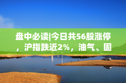 盘中必读|今日共56股涨停，沪指跌近2%，油气、固态电池板块逆势活跃