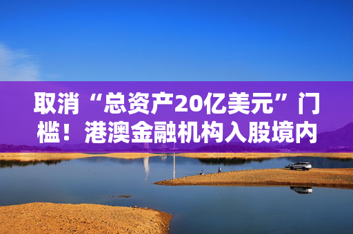 取消“总资产20亿美元”门槛！港澳金融机构入股境内保险公司要求放宽，有啥影响？