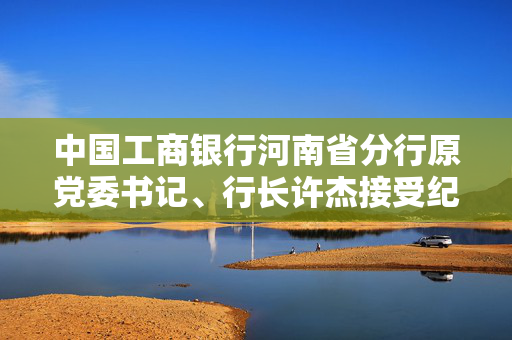 中国工商银行河南省分行原党委书记、行长许杰接受纪律审查和监察调查