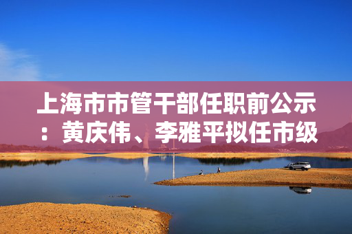 上海市市管干部任职前公示：黄庆伟、李雅平拟任市级机关正职