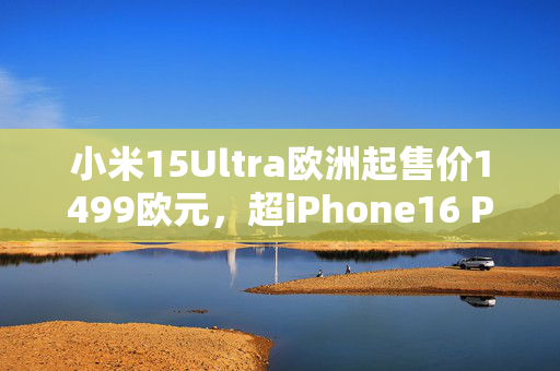 小米15Ultra欧洲起售价1499欧元，超iPhone16 Pro Max