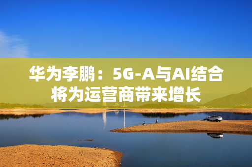 华为李鹏：5G-A与AI结合将为运营商带来增长