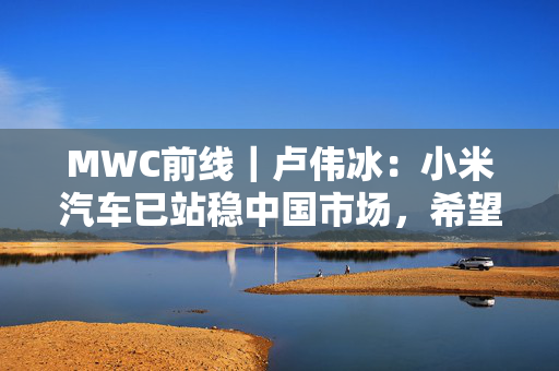 MWC前线｜卢伟冰：小米汽车已站稳中国市场，希望2027年正式出海