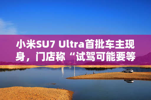 小米SU7 Ultra首批车主现身，门店称“试驾可能要等1—2周”