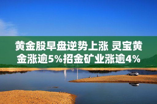 黄金股早盘逆势上涨 灵宝黄金涨逾5%招金矿业涨逾4%