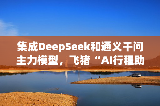 集成DeepSeek和通义千问主力模型，飞猪“AI行程助手”明日上线