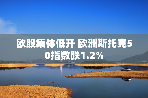 欧股集体低开 欧洲斯托克50指数跌1.2%