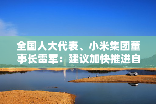 全国人大代表、小米集团董事长雷军：建议加快推进自动驾驶量产，发展智能网联新能源汽车产业生态