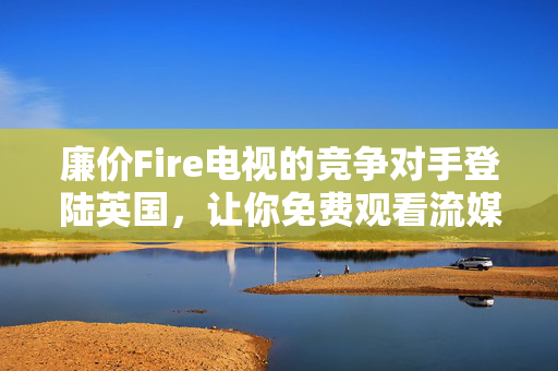 廉价Fire电视的竞争对手登陆英国，让你免费观看流媒体内容