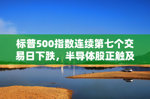 标普500指数连续第七个交易日下跌，半导体股正触及多年来低点