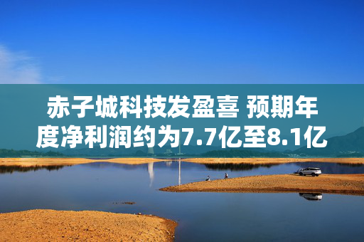 赤子城科技发盈喜 预期年度净利润约为7.7亿至8.1亿元 同比增长约1.2%至6.4%