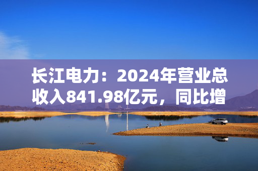 长江电力：2024年营业总收入841.98亿元，同比增长7.75%