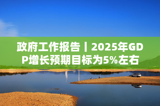 政府工作报告丨2025年GDP增长预期目标为5%左右