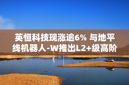 英恒科技现涨逾6% 与地平线机器人-W推出L2+级高阶智驾域控制器解决方案