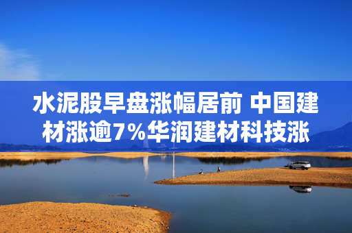 水泥股早盘涨幅居前 中国建材涨逾7%华润建材科技涨逾6%