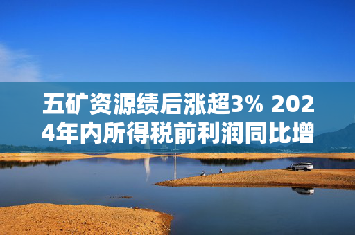 五矿资源绩后涨超3% 2024年内所得税前利润同比增加228%