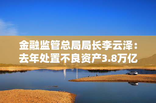 金融监管总局局长李云泽：去年处置不良资产3.8万亿，守住不发生系统性风险底线