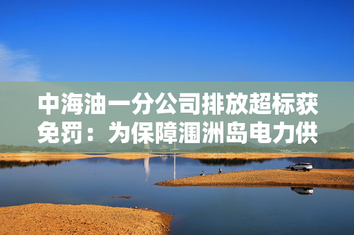 中海油一分公司排放超标获免罚：为保障涠洲岛电力供应，无主观过错