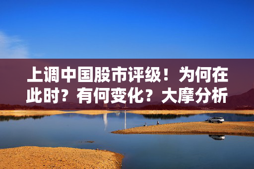 上调中国股市评级！为何在此时？有何变化？大摩分析师详解