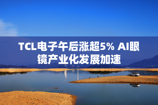 TCL电子午后涨超5% AI眼镜产业化发展加速