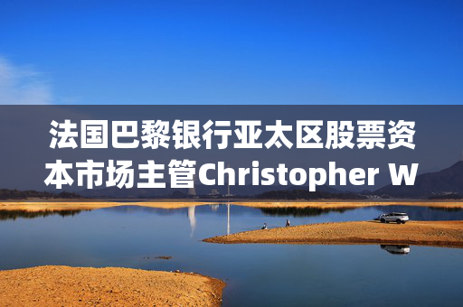 法国巴黎银行亚太区股票资本市场主管Christopher Wong据悉已离职