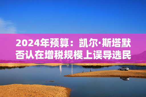 2024年预算：凯尔·斯塔默否认在增税规模上误导选民