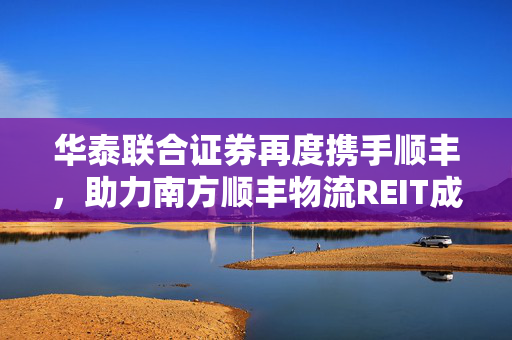 华泰联合证券再度携手顺丰，助力南方顺丰物流REIT成功获批