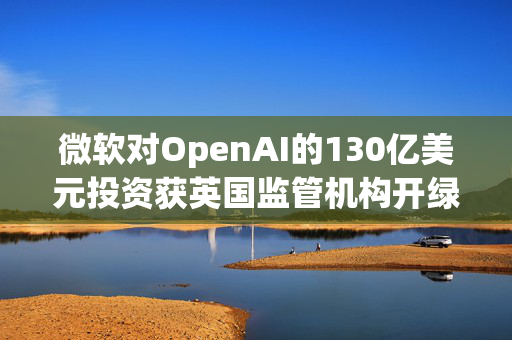 微软对OpenAI的130亿美元投资获英国监管机构开绿灯