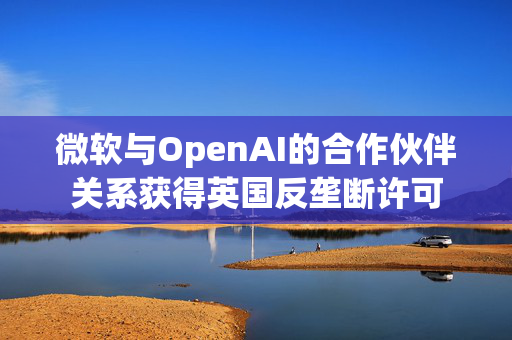 微软与OpenAI的合作伙伴关系获得英国反垄断许可