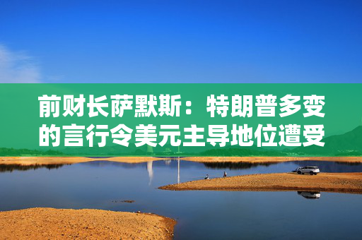 前财长萨默斯：特朗普多变的言行令美元主导地位遭受半世纪来最大威胁