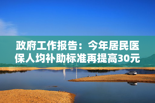 政府工作报告：今年居民医保人均补助标准再提高30元，基础养老金最低标准再提高20元