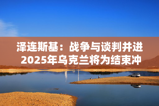 泽连斯基：战争与谈判并进 2025年乌克兰将为结束冲突而战