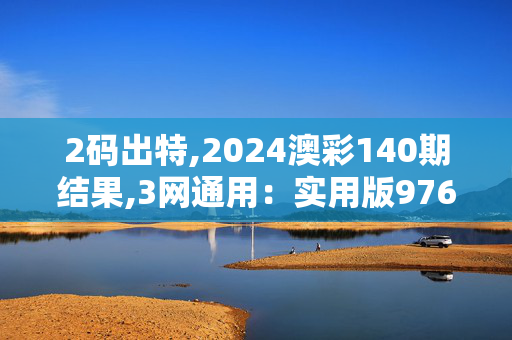 2码出特,2024澳彩140期结果,3网通用：实用版976.507