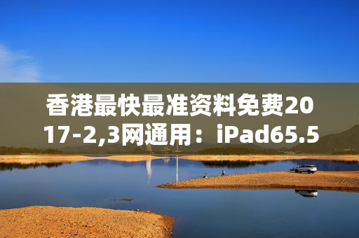 香港最快最准资料免费2017-2,3网通用：iPad65.51.40