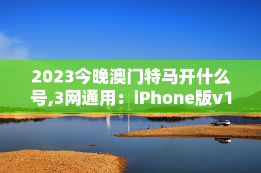 2023今晚澳门特马开什么号,3网通用：iPhone版v18.92.54