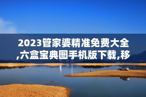 2023管家婆精准免费大全,六盒宝典图手机版下载,移动＼电信＼联通 通用版：网页版v682.932