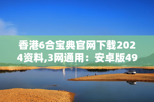 香港6合宝典官网下载2024资料,3网通用：安卓版490.523