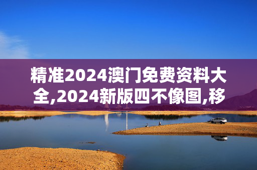 精准2024澳门免费资料大全,2024新版四不像图,移动＼电信＼联通 通用版：iOS安卓版826.964