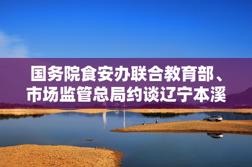 国务院食安办联合教育部、市场监管总局约谈辽宁本溪市政府主要负责人