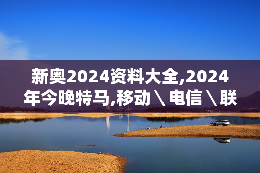 新奥2024资料大全,2024年今晚特马,移动＼电信＼联通 通用版：3DM67.34.26