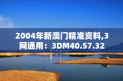 2004年新澳门精准资料,3网通用：3DM40.57.32