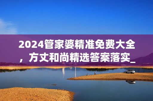 2024管家婆精准免费大全，方丈和尚精选答案落实_高级版370.229